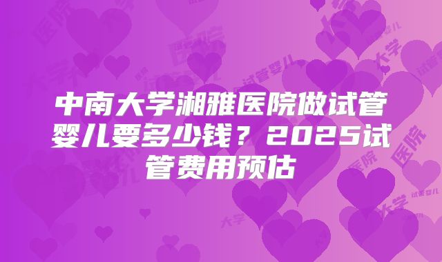 中南大学湘雅医院做试管婴儿要多少钱？2025试管费用预估