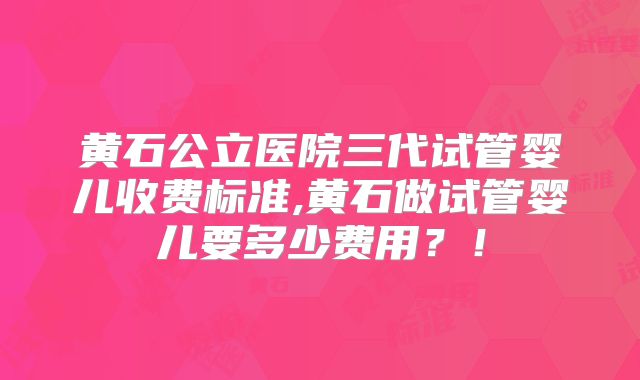 黄石公立医院三代试管婴儿收费标准,黄石做试管婴儿要多少费用?!