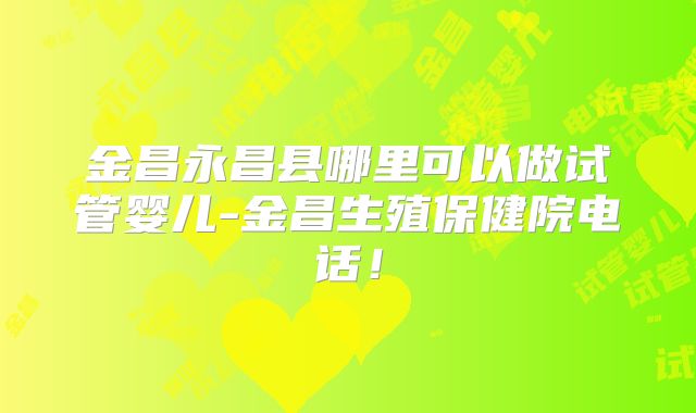金昌永昌县哪里可以做试管婴儿-金昌生殖保健院电话!