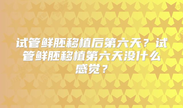 试管鲜胚移植后第六天?试管鲜胚移植第六天没什么感觉?