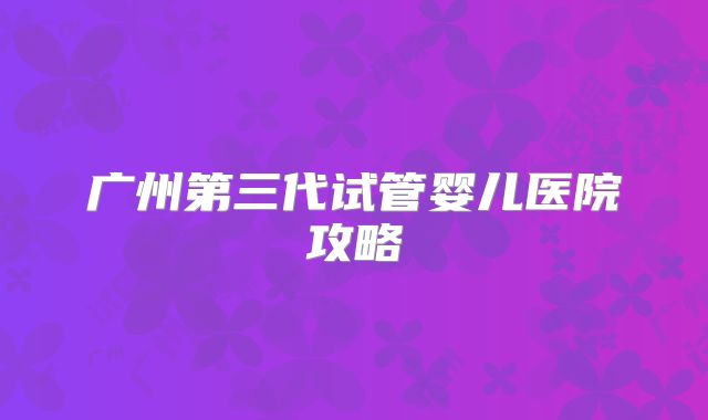 广州第三代试管婴儿医院攻略