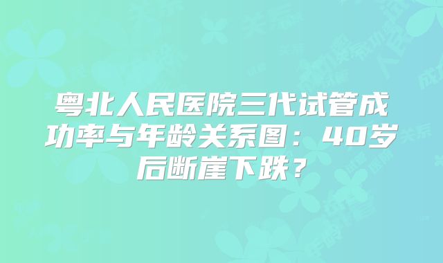 粤北人民医院三代试管成功率与年龄关系图：40岁后断崖下跌？