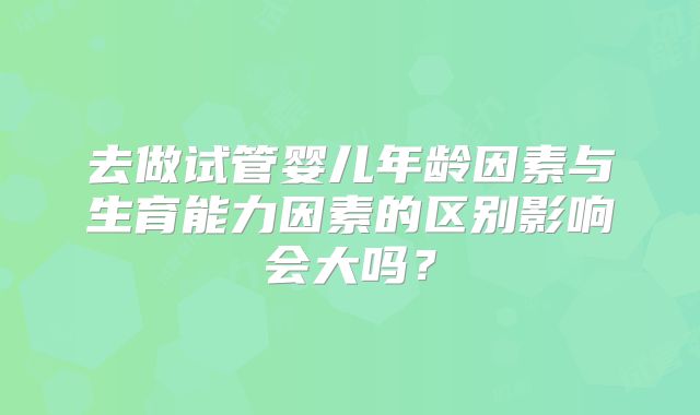 去做试管婴儿年龄因素与生育能力因素的区别影响会大吗?