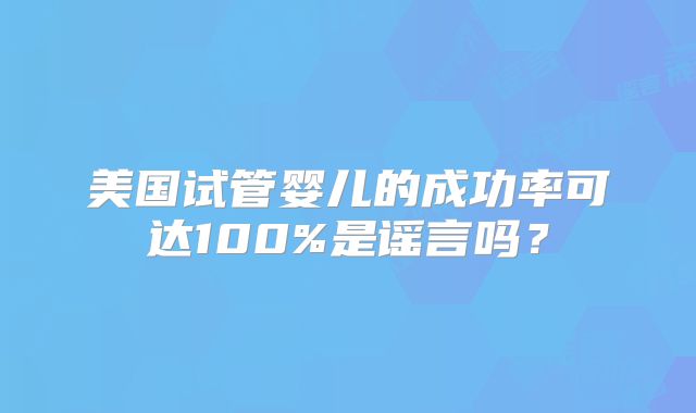 美国试管婴儿的成功率可达100%是谣言吗?