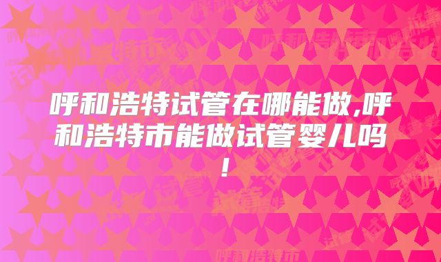 呼和浩特试管在哪能做,呼和浩特市能做试管婴儿吗！