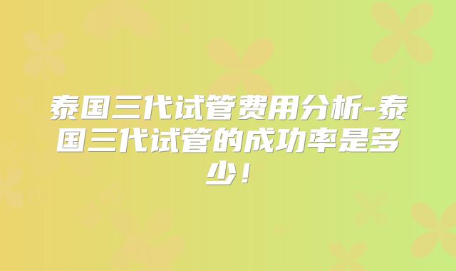泰国三代试管费用分析-泰国三代试管的成功率是多少！