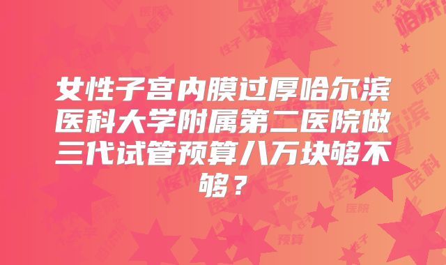 女性子宫内膜过厚哈尔滨医科大学附属第二医院做三代试管预算八万块够不够?