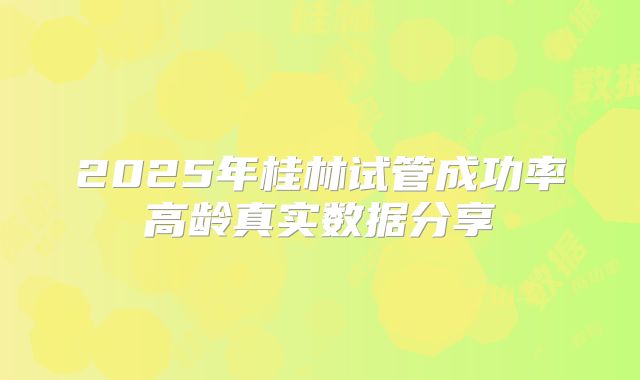 2025年桂林试管成功率高龄真实数据分享