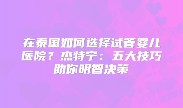 在泰国如何选择试管婴儿医院？杰特宁：五大技巧助你明智决策