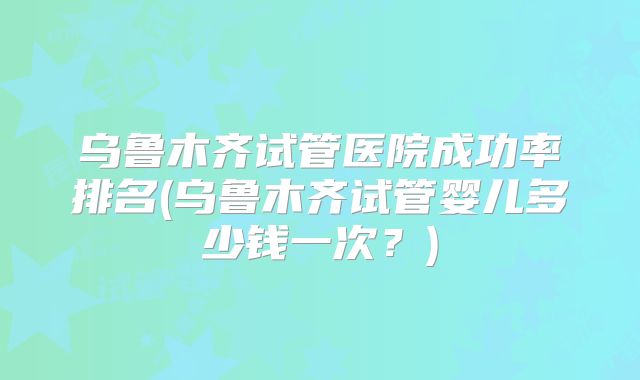 乌鲁木齐试管医院成功率排名(乌鲁木齐试管婴儿多少钱一次？)
