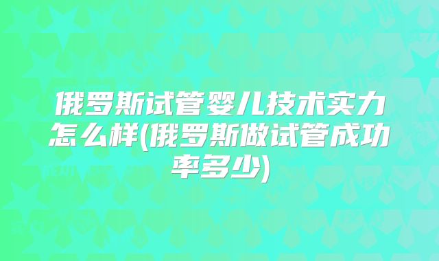 俄罗斯试管婴儿技术实力怎么样(俄罗斯做试管成功率多少)