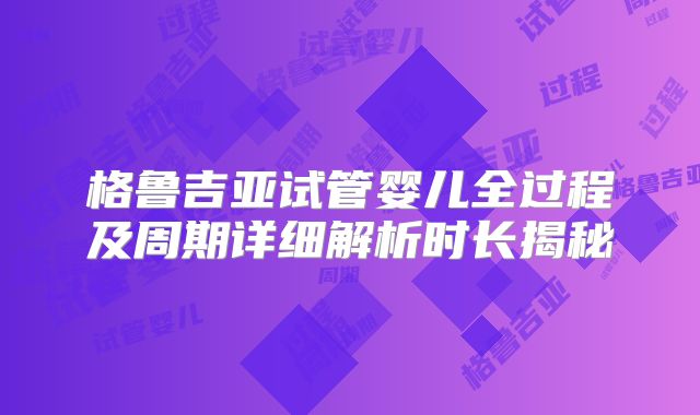 格鲁吉亚试管婴儿全过程及周期详细解析时长揭秘