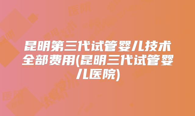 昆明第三代试管婴儿技术全部费用(昆明三代试管婴儿医院)