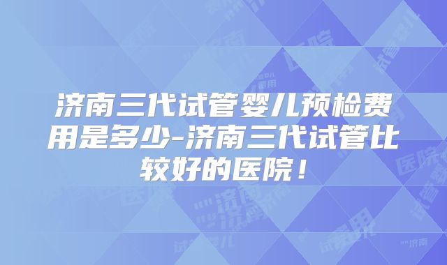 济南三代试管婴儿预检费用是多少-济南三代试管比较好的医院！