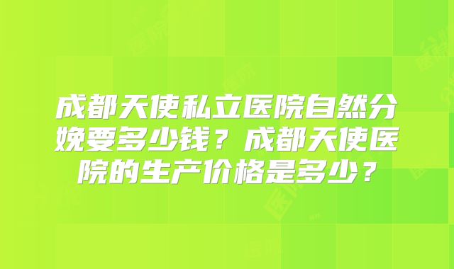成都天使私立医院自然分娩要多少钱？成都天使医院的生产价格是多少？