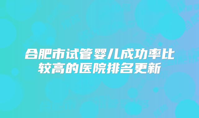 合肥市试管婴儿成功率比较高的医院排名更新