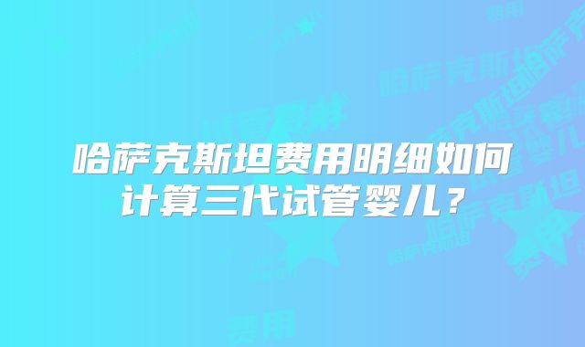 哈萨克斯坦费用明细如何计算三代试管婴儿？