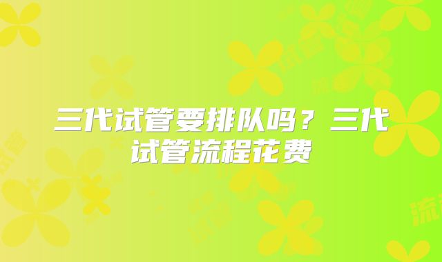 三代试管要排队吗？三代试管流程花费