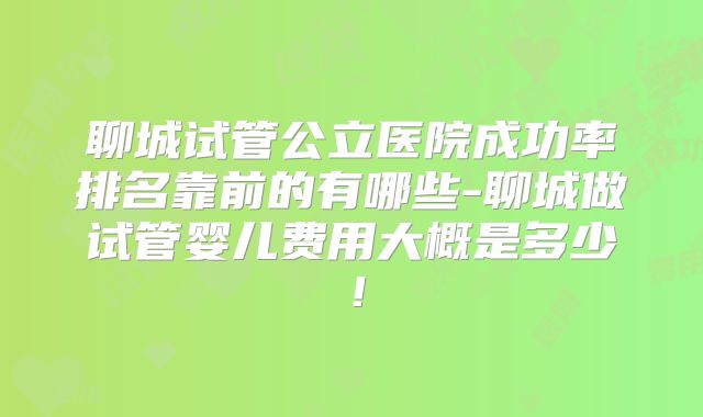 聊城试管公立医院成功率排名靠前的有哪些-聊城做试管婴儿费用大概是多少!