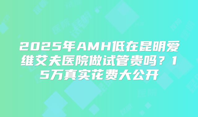 2025年AMH低在昆明爱维艾夫医院做试管贵吗?15万真实花费大公开