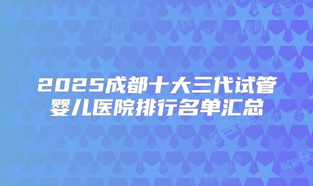 2025成都十大三代试管婴儿医院排行名单汇总