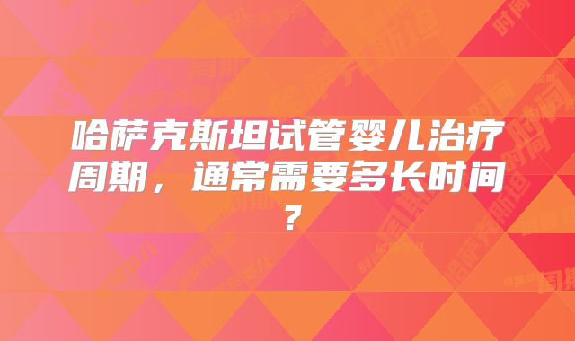 哈萨克斯坦试管婴儿治疗周期，通常需要多长时间？