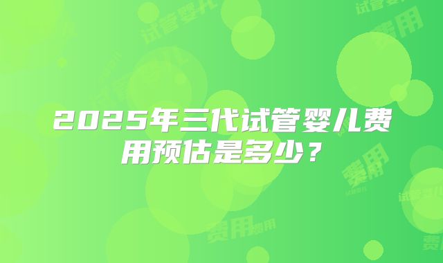 2025年三代试管婴儿费用预估是多少？