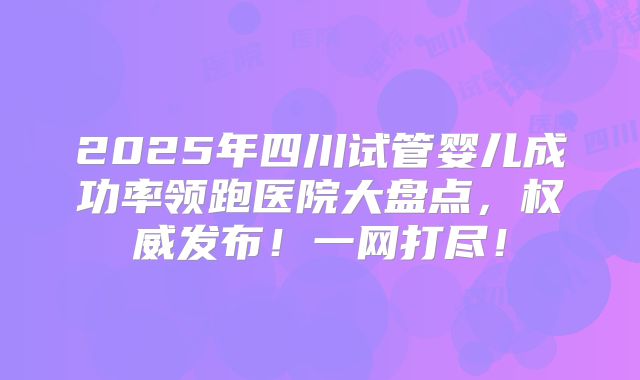 2025年四川试管婴儿成功率领跑医院大盘点，权威发布！一网打尽！