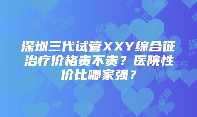 深圳三代试管XXY综合征治疗价格贵不贵？医院性价比哪家强？