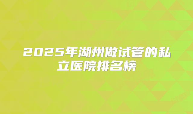 2025年湖州做试管的私立医院排名榜