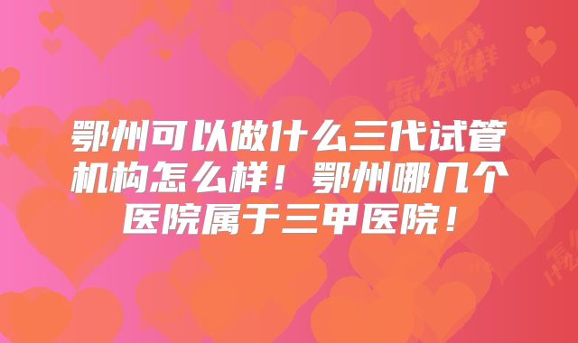 鄂州可以做什么三代试管机构怎么样！鄂州哪几个医院属于三甲医院！