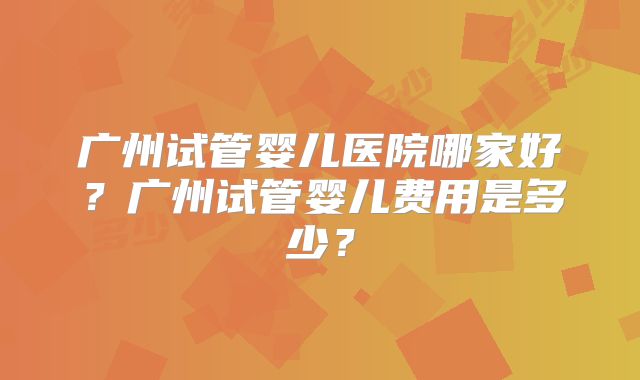 广州试管婴儿医院哪家好？广州试管婴儿费用是多少？