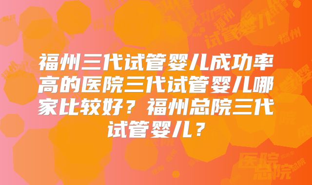 福州三代试管婴儿成功率高的医院三代试管婴儿哪家比较好?福州总院三代试管婴儿?