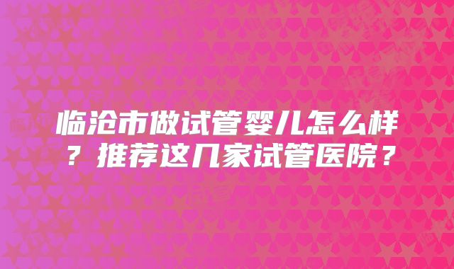 临沧市做试管婴儿怎么样?推荐这几家试管医院?