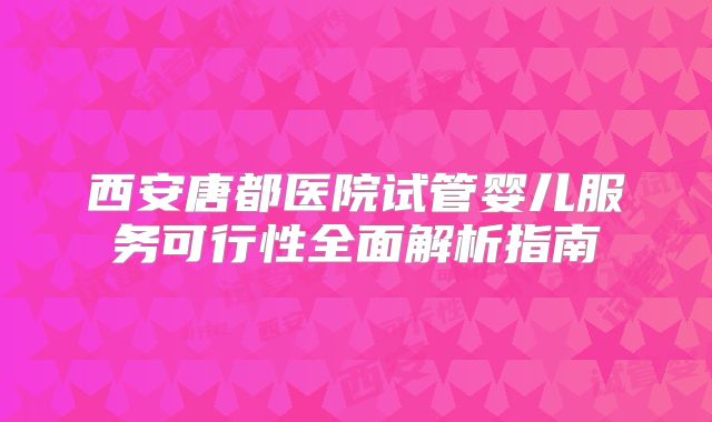 西安唐都医院试管婴儿服务可行性全面解析指南