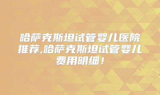 哈萨克斯坦试管婴儿医院推荐,哈萨克斯坦试管婴儿费用明细!