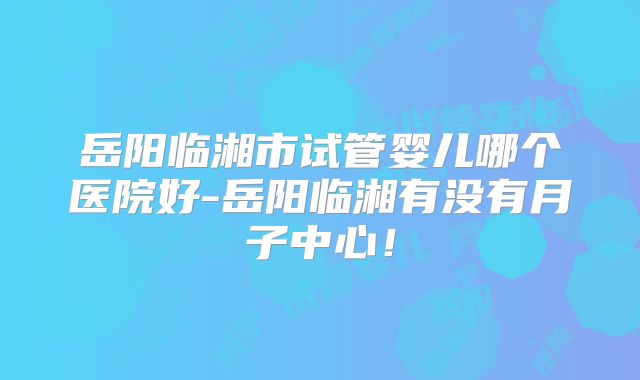 岳阳临湘市试管婴儿哪个医院好-岳阳临湘有没有月子中心！