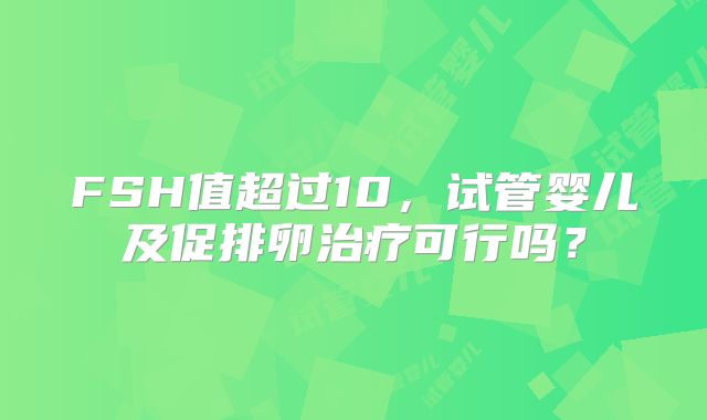 FSH值超过10，试管婴儿及促排卵治疗可行吗？