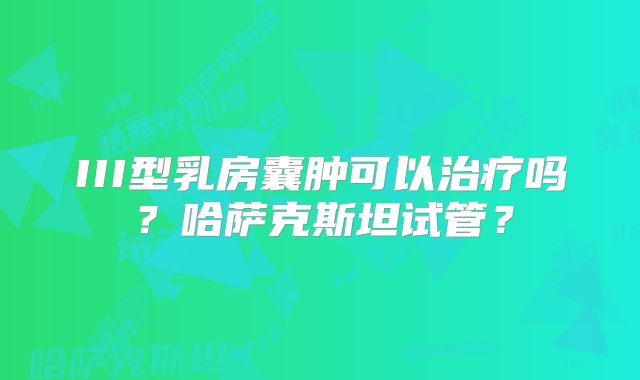 III型乳房囊肿可以治疗吗?哈萨克斯坦试管?