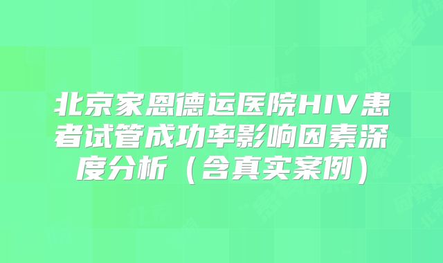 北京家恩德运医院HIV患者试管成功率影响因素深度分析(含真实案例)