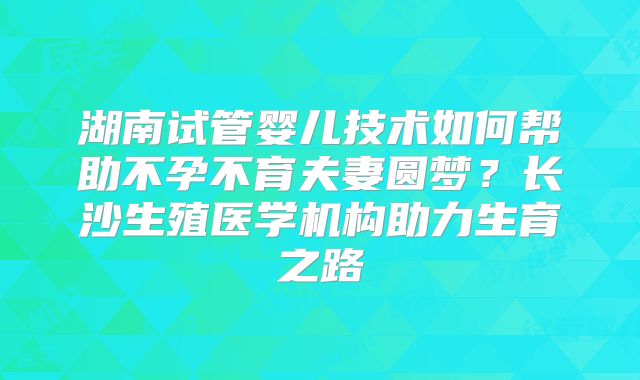 湖南试管婴儿技术如何帮助不孕不育夫妻圆梦？长沙生殖医学机构助力生育之路
