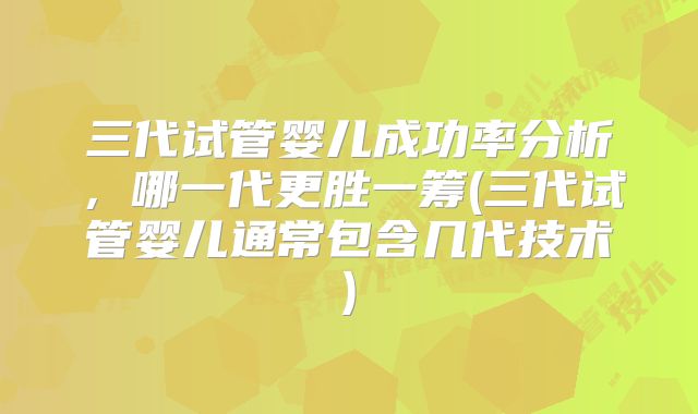 三代试管婴儿成功率分析，哪一代更胜一筹(三代试管婴儿通常包含几代技术)