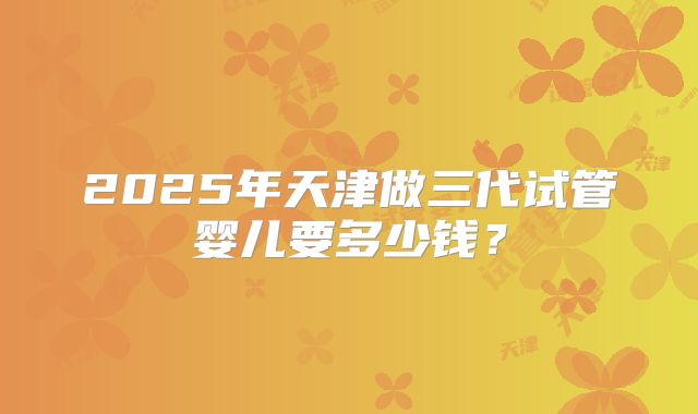 2025年天津做三代试管婴儿要多少钱？
