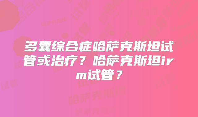 多囊综合症哈萨克斯坦试管或治疗？哈萨克斯坦irm试管？