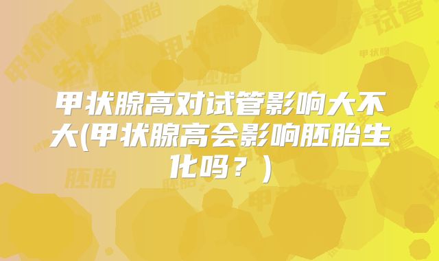 甲状腺高对试管影响大不大(甲状腺高会影响胚胎生化吗？)