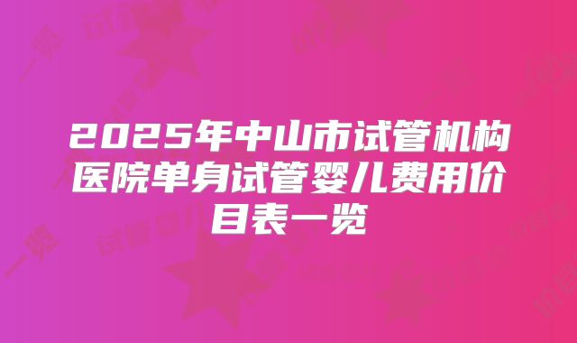 2025年中山市试管机构医院单身试管婴儿费用价目表一览