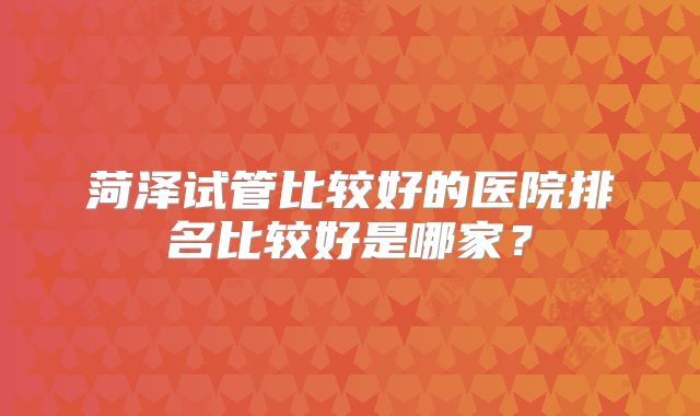 菏泽试管比较好的医院排名比较好是哪家？
