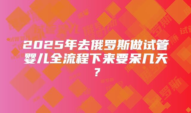 2025年去俄罗斯做试管婴儿全流程下来要呆几天？