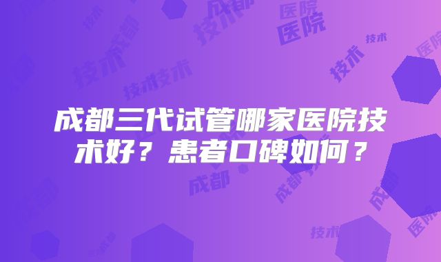 成都三代试管哪家医院技术好？患者口碑如何？