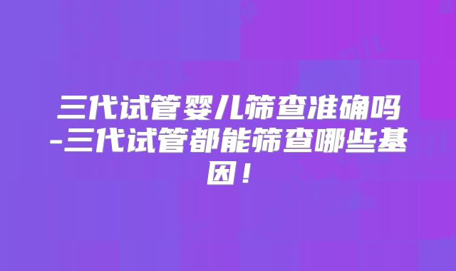三代试管婴儿筛查准确吗-三代试管都能筛查哪些基因！